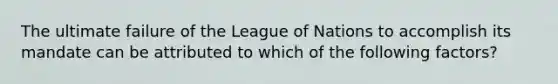 The ultimate failure of the League of Nations to accomplish its mandate can be attributed to which of the following factors?