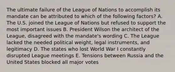 The ultimate failure of the League of Nations to accomplish its mandate can be attributed to which of the following factors? A. The U.S. joined the League of Nations but refused to support the most important issues B. President Wilson the architect of the League, disagreed with the mandate's wording C. The League lacked the needed political weight, legal instruments, and legitimacy D. The states who lost World War I constantly disrupted League meetings E. Tensions between Russia and the United States blocked all major votes