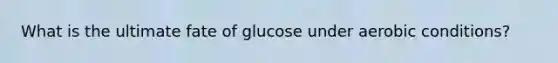 What is the ultimate fate of glucose under aerobic conditions?