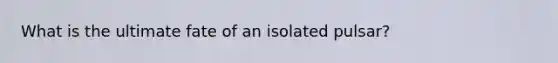 What is the ultimate fate of an isolated pulsar?