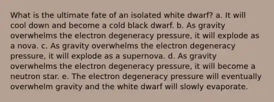 What is the ultimate fate of an isolated white dwarf? a. It will cool down and become a cold black dwarf. b. As gravity overwhelms the electron degeneracy pressure, it will explode as a nova. c. As gravity overwhelms the electron degeneracy pressure, it will explode as a supernova. d. As gravity overwhelms the electron degeneracy pressure, it will become a neutron star. e. The electron degeneracy pressure will eventually overwhelm gravity and the white dwarf will slowly evaporate.