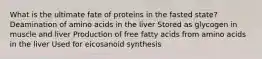 What is the ultimate fate of proteins in the fasted state? Deamination of amino acids in the liver Stored as glycogen in muscle and liver Production of free fatty acids from amino acids in the liver Used for eicosanoid synthesis