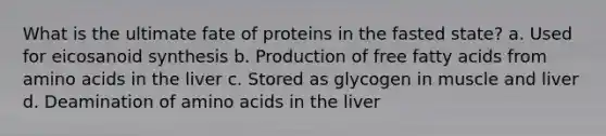 What is the ultimate fate of proteins in the fasted state? a. Used for eicosanoid synthesis b. Production of free fatty acids from amino acids in the liver c. Stored as glycogen in muscle and liver d. Deamination of amino acids in the liver