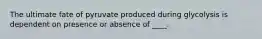 The ultimate fate of pyruvate produced during glycolysis is dependent on presence or absence of ____.