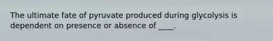 The ultimate fate of pyruvate produced during glycolysis is dependent on presence or absence of ____.