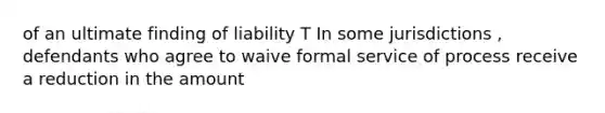 of an ultimate finding of liability T In some jurisdictions , defendants who agree to waive formal service of process receive a reduction in the amount