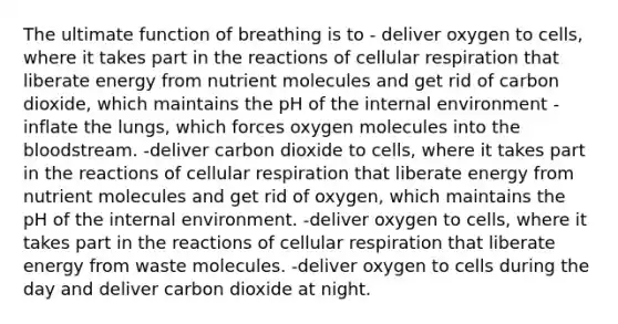 The ultimate function of breathing is to - deliver oxygen to cells, where it takes part in the reactions of cellular respiration that liberate energy from nutrient molecules and get rid of carbon dioxide, which maintains the pH of the internal environment -inflate the lungs, which forces oxygen molecules into the bloodstream. -deliver carbon dioxide to cells, where it takes part in the reactions of cellular respiration that liberate energy from nutrient molecules and get rid of oxygen, which maintains the pH of the internal environment. -deliver oxygen to cells, where it takes part in the reactions of cellular respiration that liberate energy from waste molecules. -deliver oxygen to cells during the day and deliver carbon dioxide at night.