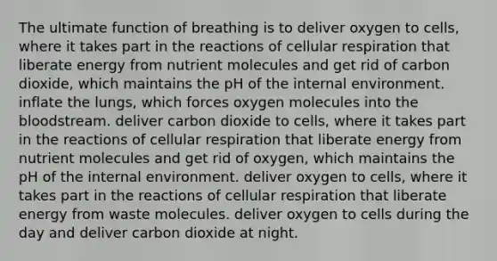 The ultimate function of breathing is to deliver oxygen to cells, where it takes part in the reactions of <a href='https://www.questionai.com/knowledge/k1IqNYBAJw-cellular-respiration' class='anchor-knowledge'>cellular respiration</a> that liberate energy from nutrient molecules and get rid of carbon dioxide, which maintains the pH of <a href='https://www.questionai.com/knowledge/kgefNUXYNs-the-internal-environment' class='anchor-knowledge'>the internal environment</a>. inflate the lungs, which forces oxygen molecules into <a href='https://www.questionai.com/knowledge/k7oXMfj7lk-the-blood' class='anchor-knowledge'>the blood</a>stream. deliver carbon dioxide to cells, where it takes part in the reactions of cellular respiration that liberate energy from nutrient molecules and get rid of oxygen, which maintains the pH of the internal environment. deliver oxygen to cells, where it takes part in the reactions of cellular respiration that liberate energy from waste molecules. deliver oxygen to cells during the day and deliver carbon dioxide at night.