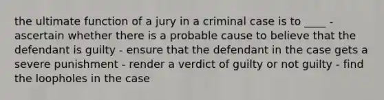 the ultimate function of a jury in a criminal case is to ____ - ascertain whether there is a probable cause to believe that the defendant is guilty - ensure that the defendant in the case gets a severe punishment - render a verdict of guilty or not guilty - find the loopholes in the case