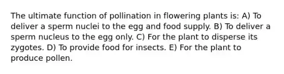 The ultimate function of pollination in flowering plants is: A) To deliver a sperm nuclei to the egg and food supply. B) To deliver a sperm nucleus to the egg only. C) For the plant to disperse its zygotes. D) To provide food for insects. E) For the plant to produce pollen.