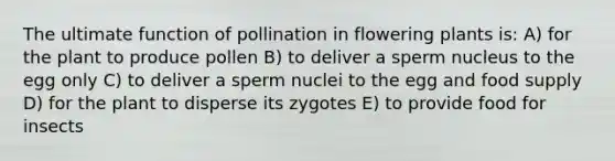 The ultimate function of pollination in flowering plants is: A) for the plant to produce pollen B) to deliver a sperm nucleus to the egg only C) to deliver a sperm nuclei to the egg and food supply D) for the plant to disperse its zygotes E) to provide food for insects