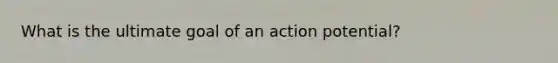 What is the ultimate goal of an action potential?