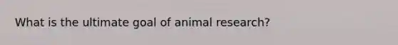 What is the ultimate goal of animal research?