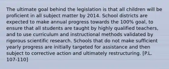 The ultimate goal behind the legislation is that all children will be proficient in all subject matter by 2014. School districts are expected to make annual progress towards the 100% goal, to ensure that all students are taught by highly qualified teachers, and to use curriculum and instructional methods validated by rigorous scientific research. Schools that do not make sufficient yearly progress are initially targeted for assistance and then subject to corrective action and ultimately restructuring. [P.L. 107-110]