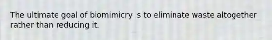 The ultimate goal of biomimicry is to eliminate waste altogether rather than reducing it.