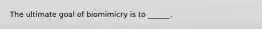 The ultimate goal of biomimicry is to ______.