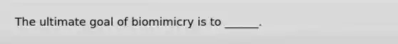 The ultimate goal of biomimicry is to ______.