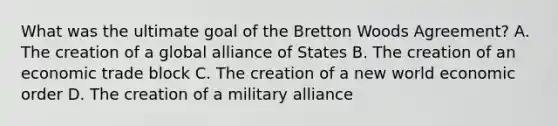 What was the ultimate goal of the Bretton Woods Agreement? A. The creation of a global alliance of States B. The creation of an economic trade block C. The creation of a new world economic order D. The creation of a military alliance