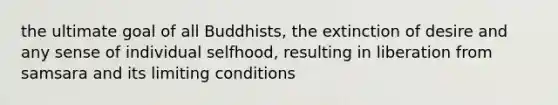 the ultimate goal of all Buddhists, the extinction of desire and any sense of individual selfhood, resulting in liberation from samsara and its limiting conditions