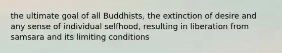 the ultimate goal of all Buddhists, the extinction of desire and any sense of individual selfhood, resulting in liberation from samsara and its limiting conditions