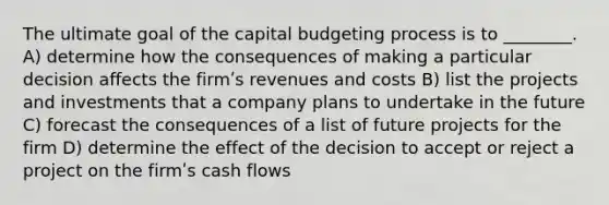 The ultimate goal of the capital budgeting process is to ________. A) determine how the consequences of making a particular decision affects the firmʹs revenues and costs B) list the projects and investments that a company plans to undertake in the future C) forecast the consequences of a list of future projects for the firm D) determine the effect of the decision to accept or reject a project on the firmʹs cash flows