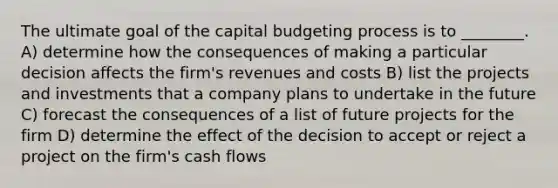 The ultimate goal of the capital budgeting process is to ________. A) determine how the consequences of making a particular decision affects the firm's revenues and costs B) list the projects and investments that a company plans to undertake in the future C) forecast the consequences of a list of future projects for the firm D) determine the effect of the decision to accept or reject a project on the firm's cash flows