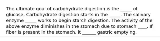 The ultimate goal of carbohydrate digestion is the _____ of glucose. Carbohydrate digestion starts in the _____. The salivary enzyme _____ works to begin starch digestion. The activity of the above enzyme diminishes in the stomach due to stomach ____. If fiber is present in the stomach, it ______ gastric emptying.