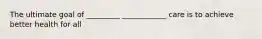 The ultimate goal of _________ ____________ care is to achieve better health for all