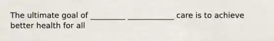 The ultimate goal of _________ ____________ care is to achieve better health for all