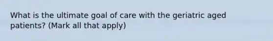 What is the ultimate goal of care with the geriatric aged patients? (Mark all that apply)