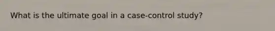 What is the ultimate goal in a case-control study?