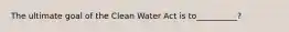 The ultimate goal of the Clean Water Act is to__________?