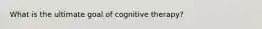 What is the ultimate goal of cognitive therapy?