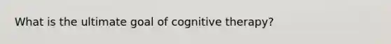 What is the ultimate goal of cognitive therapy?