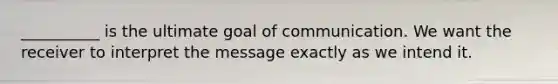 __________ is the ultimate goal of communication. We want the receiver to interpret the message exactly as we intend it.