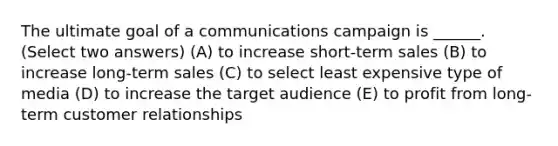 The ultimate goal of a communications campaign is ______. (Select two answers) (A) to increase short-term sales (B) to increase long-term sales (C) to select least expensive type of media (D) to increase the target audience (E) to profit from long-term customer relationships