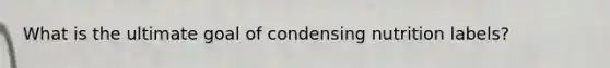What is the ultimate goal of condensing nutrition labels?