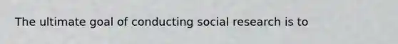 The ultimate goal of conducting social research is to