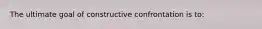 The ultimate goal of constructive confrontation is to: