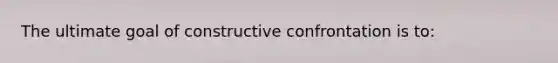 The ultimate goal of constructive confrontation is to: