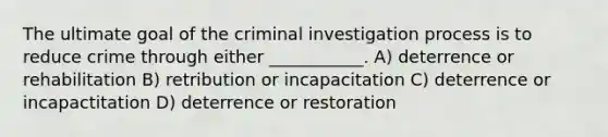 The ultimate goal of the criminal investigation process is to reduce crime through either ___________. A) deterrence or rehabilitation B) retribution or incapacitation C) deterrence or incapactitation D) deterrence or restoration