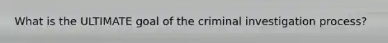 What is the ULTIMATE goal of the criminal investigation process?