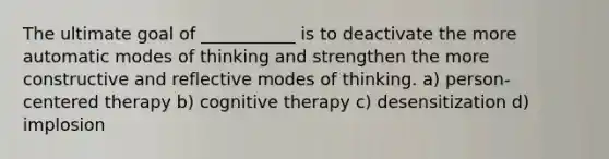 The ultimate goal of ___________ is to deactivate the more automatic modes of thinking and strengthen the more constructive and reflective modes of thinking. a) person-centered therapy b) cognitive therapy c) desensitization d) implosion