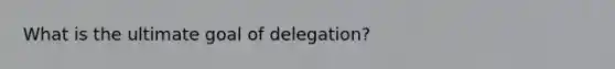 What is the ultimate goal of delegation?