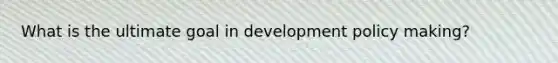 What is the ultimate goal in development policy making?