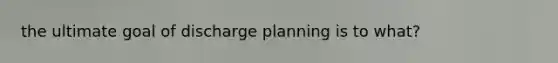 the ultimate goal of discharge planning is to what?