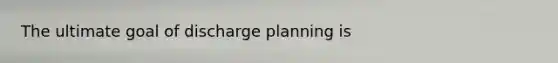 The ultimate goal of discharge planning is