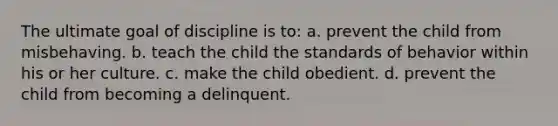 The ultimate goal of discipline is to: a. prevent the child from misbehaving. b. teach the child the standards of behavior within his or her culture. c. make the child obedient. d. prevent the child from becoming a delinquent.