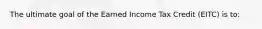 The ultimate goal of the Earned Income Tax Credit (EITC) is to: