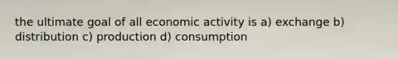 the ultimate goal of all economic activity is a) exchange b) distribution c) production d) consumption